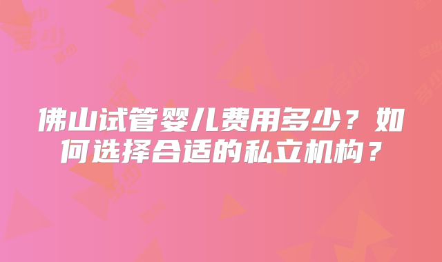 佛山试管婴儿费用多少？如何选择合适的私立机构？
