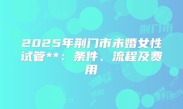 2025年荆门市未婚女性试管**:条件、流程及费用