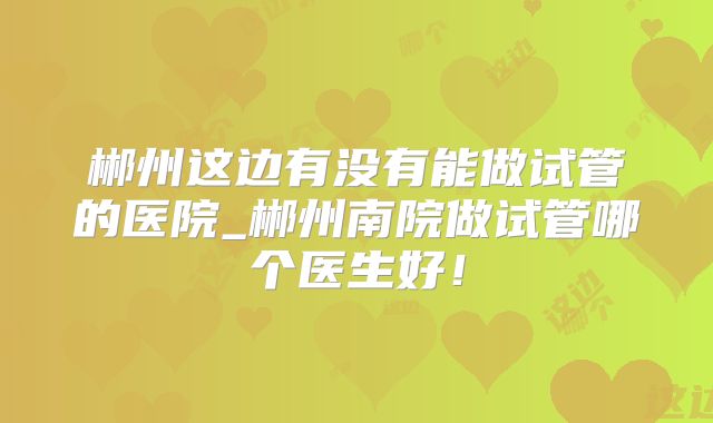 郴州这边有没有能做试管的医院_郴州南院做试管哪个医生好！