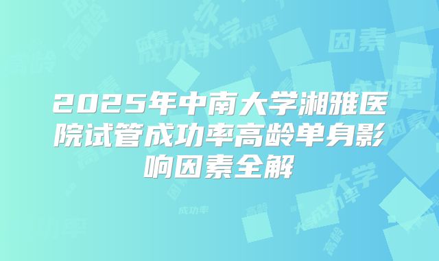 2025年中南大学湘雅医院试管成功率高龄单身影响因素全解