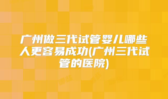 广州做三代试管婴儿哪些人更容易成功(广州三代试管的医院)