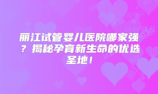 丽江试管婴儿医院哪家强？揭秘孕育新生命的优选圣地！
