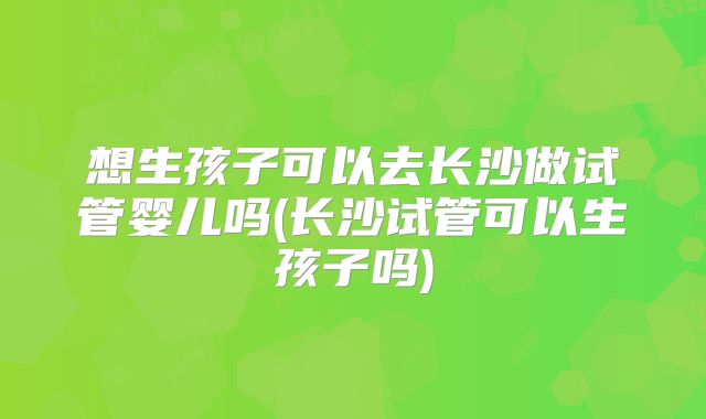 想生孩子可以去长沙做试管婴儿吗(长沙试管可以生孩子吗)
