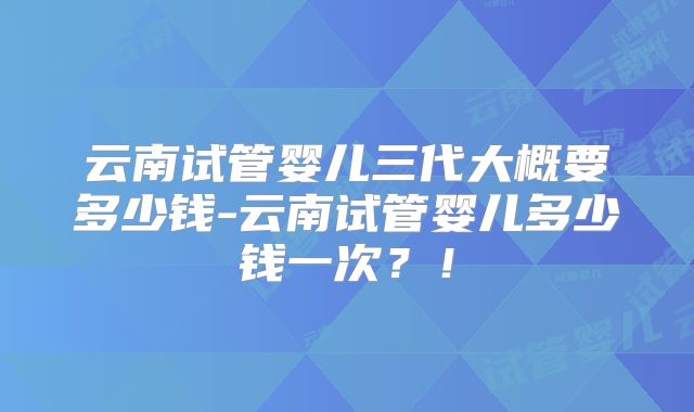 云南试管婴儿三代大概要多少钱-云南试管婴儿多少钱一次？！