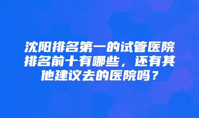 沈阳排名第一的试管医院排名前十有哪些,还有其他建议去的医院吗?