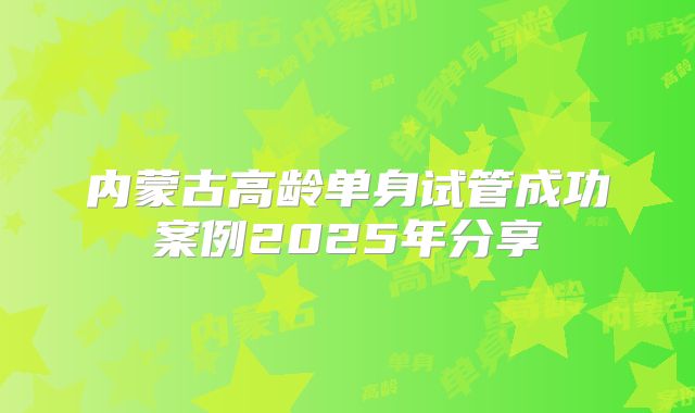 内蒙古高龄单身试管成功案例2025年分享