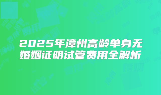 2025年漳州高龄单身无婚姻证明试管费用全解析