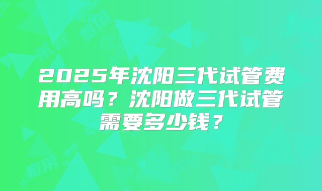 2025年沈阳三代试管费用高吗？沈阳做三代试管需要多少钱？