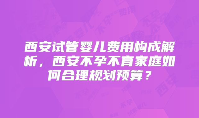 西安试管婴儿费用构成解析,西安不孕不育家庭如何合理规划预算?
