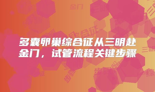 多囊卵巢综合征从三明赴金门,试管流程关键步骤
