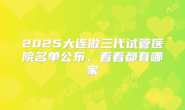 2025大连做三代试管医院名单公布,看看都有哪家