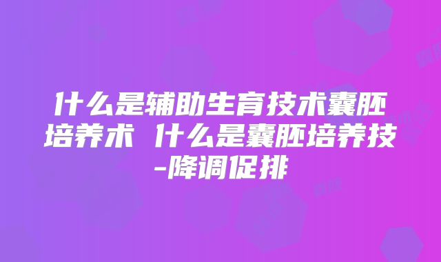 什么是辅助生育技术囊胚培养术 什么是囊胚培养技-降调促排