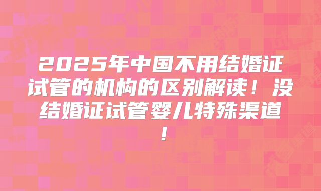 2025年中国不用结婚证试管的机构的区别解读！没结婚证试管婴儿特殊渠道！