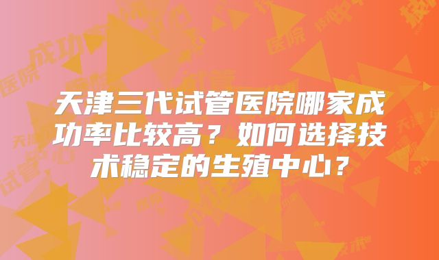 天津三代试管医院哪家成功率比较高?如何选择技术稳定的生殖中心?