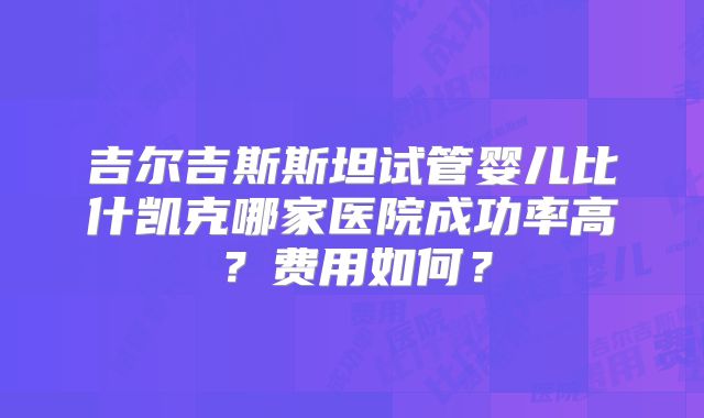 吉尔吉斯斯坦试管婴儿比什凯克哪家医院成功率高？费用如何？