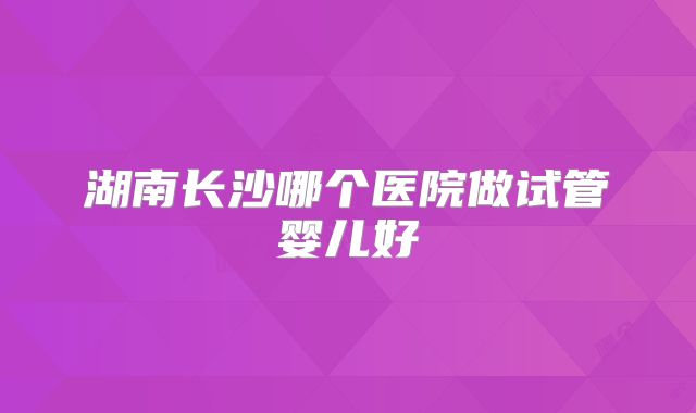 湖南长沙哪个医院做试管婴儿好