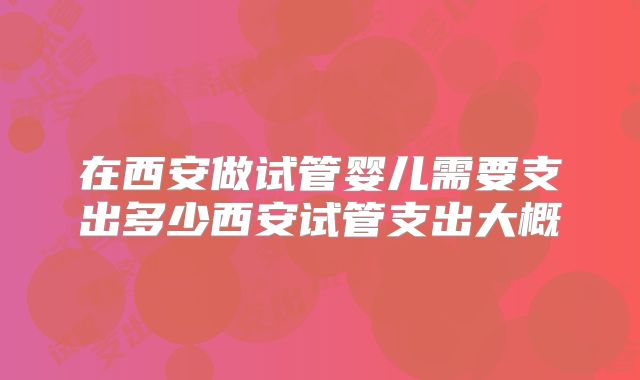 在西安做试管婴儿需要支出多少西安试管支出大概