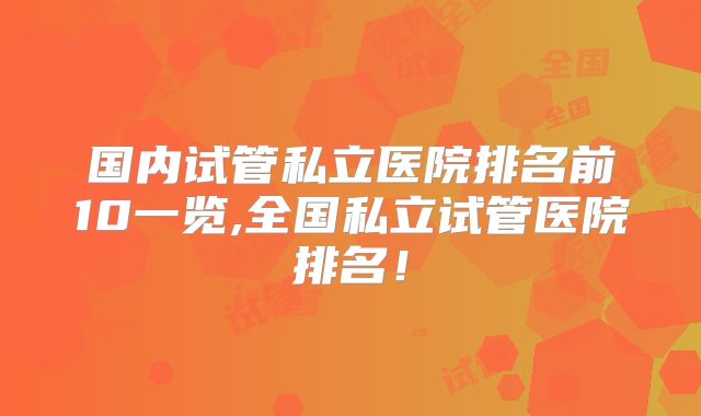 国内试管私立医院排名前10一览,全国私立试管医院排名!