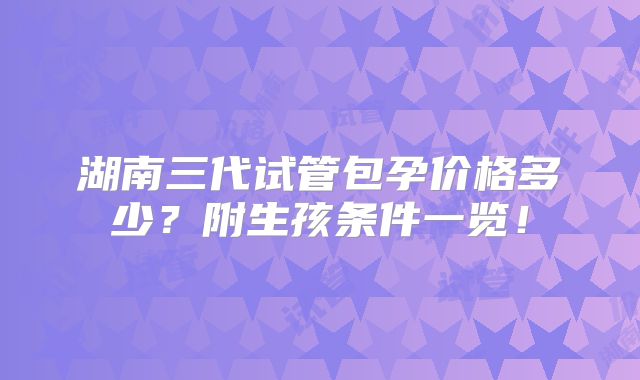 湖南三代试管包孕价格多少?附生孩条件一览!