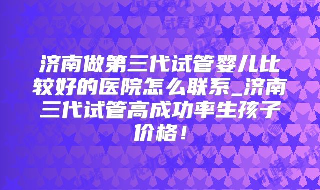 济南做第三代试管婴儿比较好的医院怎么联系_济南三代试管高成功率生孩子价格！