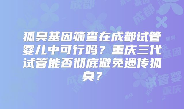 狐臭基因筛查在成都试管婴儿中可行吗?重庆三代试管能否彻底避免遗传狐臭?