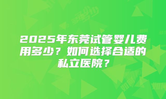 2025年东莞试管婴儿费用多少？如何选择合适的私立医院？