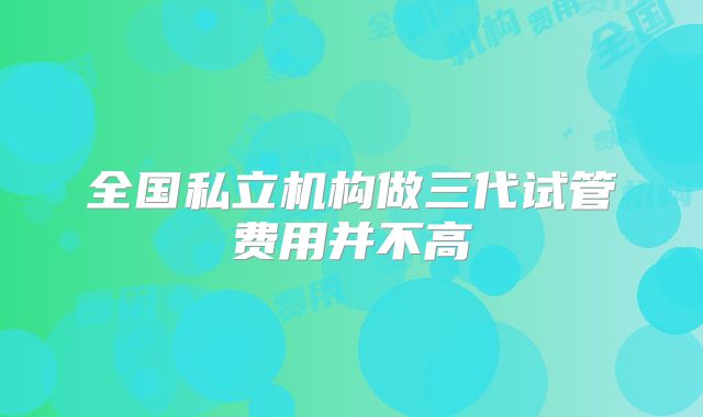 全国私立机构做三代试管费用并不高