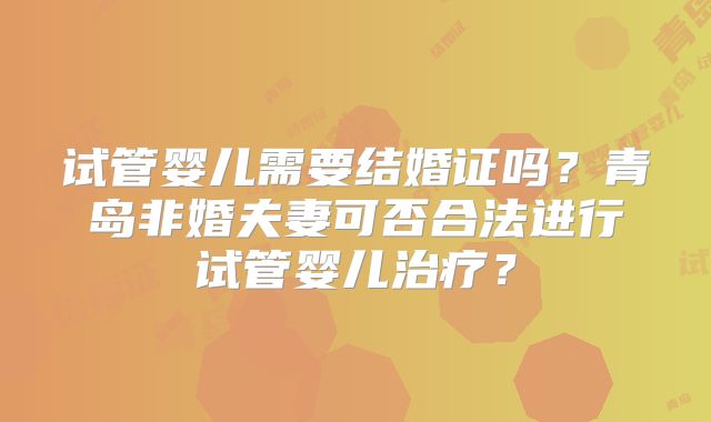 试管婴儿需要结婚证吗?青岛非婚夫妻可否合法进行试管婴儿治疗?