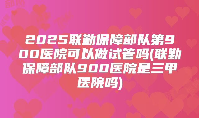 2025联勤保障部队第900医院可以做试管吗(联勤保障部队900医院是三甲医院吗)