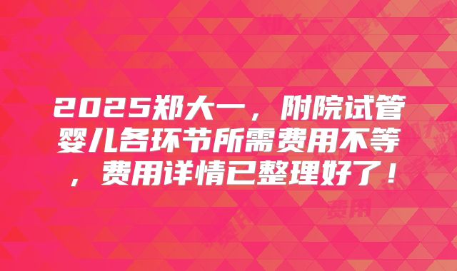 2025郑大一，附院试管婴儿各环节所需费用不等，费用详情已整理好了！