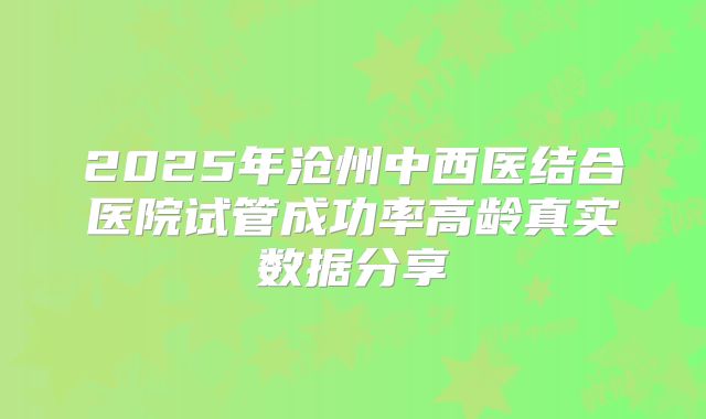 2025年沧州中西医结合医院试管成功率高龄真实数据分享