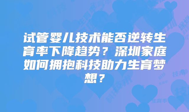 试管婴儿技术能否逆转生育率下降趋势?深圳家庭如何拥抱科技助力生育梦想?