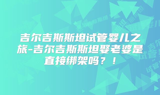 吉尔吉斯斯坦试管婴儿之旅-吉尔吉斯斯坦娶老婆是直接绑架吗?!