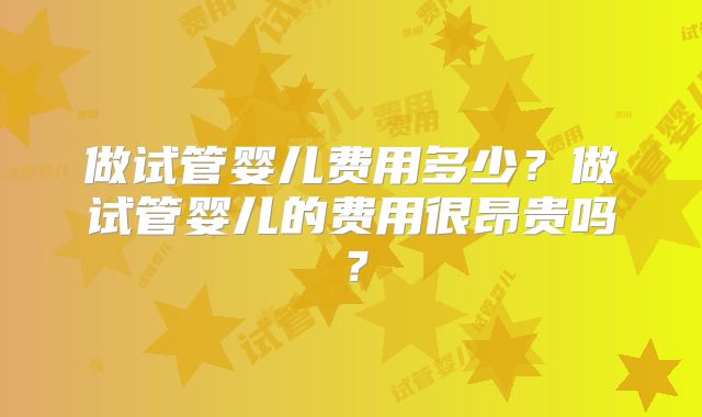 做试管婴儿费用多少？做试管婴儿的费用很昂贵吗？