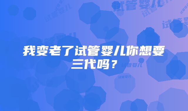 我变老了试管婴儿你想要三代吗?