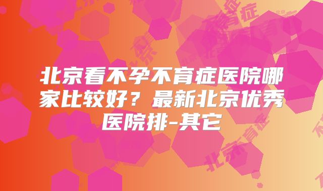 北京看不孕不育症医院哪家比较好?最新北京优秀医院排-其它