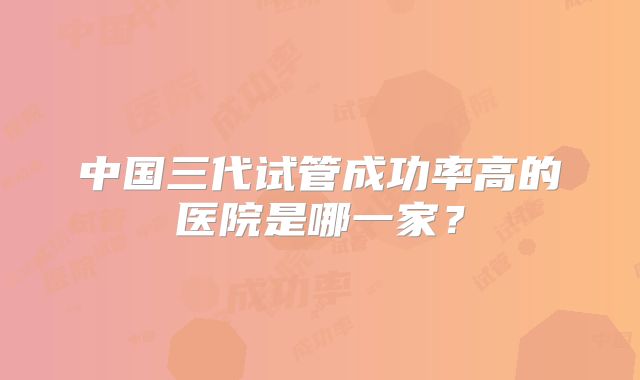 中国三代试管成功率高的医院是哪一家？