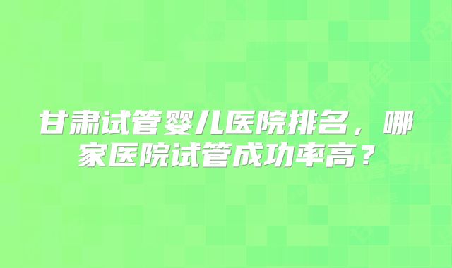甘肃试管婴儿医院排名，哪家医院试管成功率高？