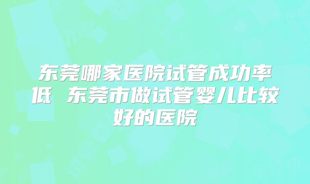 东莞哪家医院试管成功率低 东莞市做试管婴儿比较好的医院