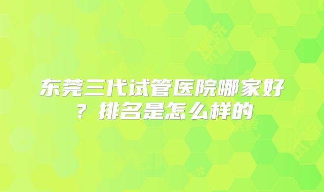 东莞三代试管医院哪家好？排名是怎么样的