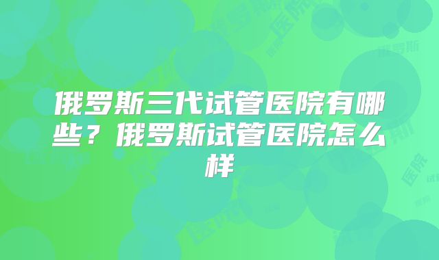 俄罗斯三代试管医院有哪些?俄罗斯试管医院怎么样