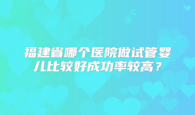 福建省哪个医院做试管婴儿比较好成功率较高?