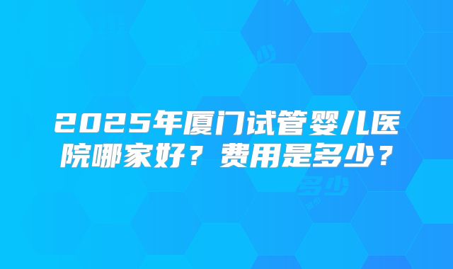 2025年厦门试管婴儿医院哪家好？费用是多少？