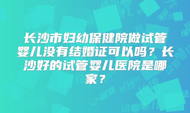 长沙市妇幼保健院做试管婴儿没有结婚证可以吗？长沙好的试管婴儿医院是哪家？