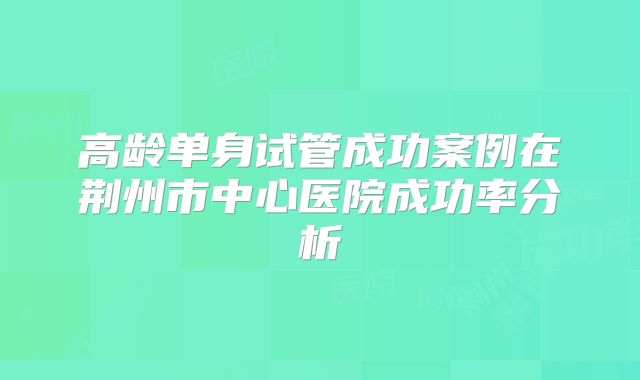 高龄单身试管成功案例在荆州市中心医院成功率分析
