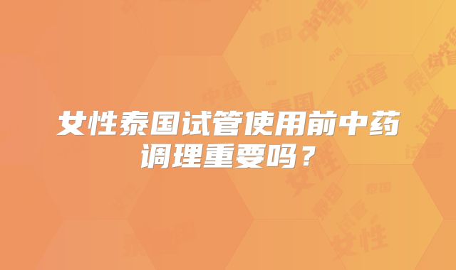 女性泰国试管使用前中药调理重要吗?