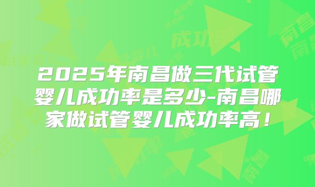 2025年南昌做三代试管婴儿成功率是多少-南昌哪家做试管婴儿成功率高！