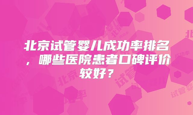 北京试管婴儿成功率排名,哪些医院患者口碑评价较好?