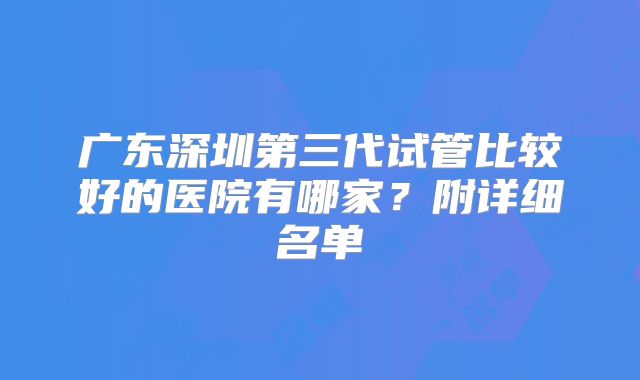 广东深圳第三代试管比较好的医院有哪家?附详细名单