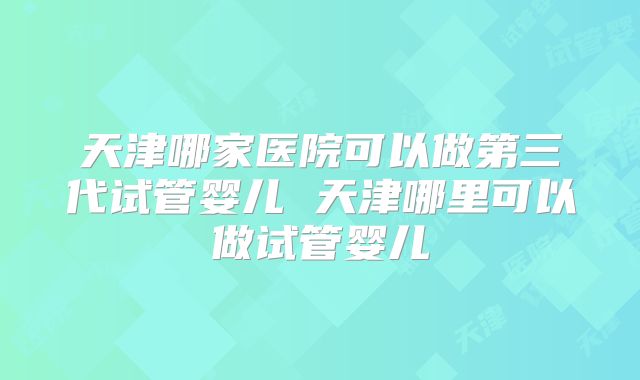 天津哪家医院可以做第三代试管婴儿 天津哪里可以做试管婴儿